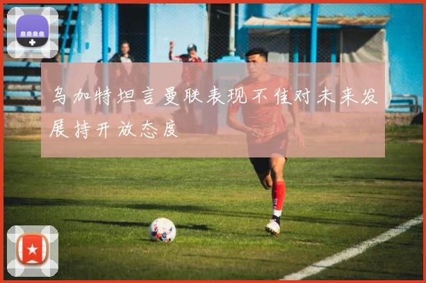 乌加特坦言曼联表现不佳对未来发展持开放态度