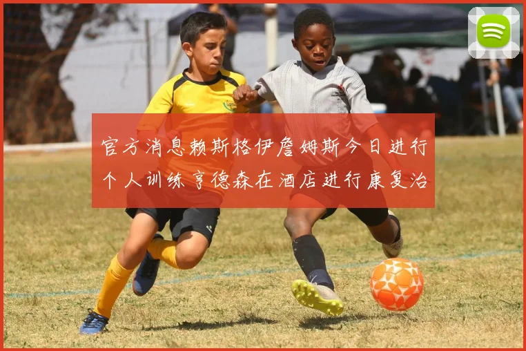 官方消息赖斯格伊詹姆斯今日进行个人训练亨德森在酒店进行康复治疗