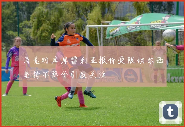 马竞对库库雷利亚报价受限切尔西坚持不降价引发关注