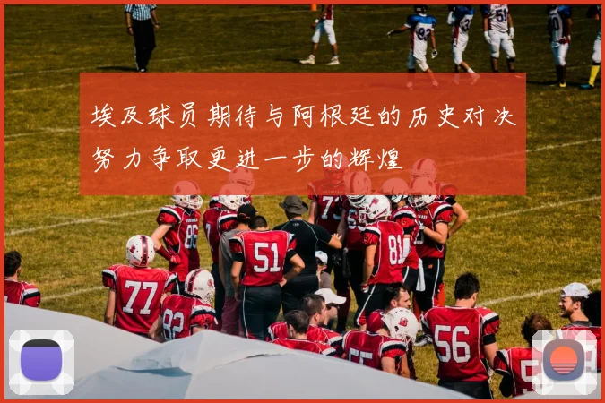 埃及球员期待与阿根廷的历史对决努力争取更进一步的辉煌