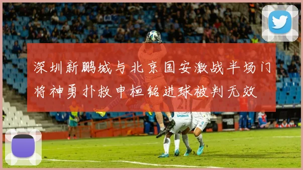 深圳新鹏城与北京国安激战半场门将神勇扑救申桓铭进球被判无效