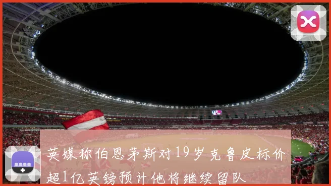 英媒称伯恩茅斯对19岁克鲁皮标价超1亿英镑预计他将继续留队