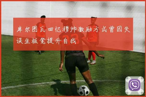 库尔图瓦回忆穆帅激励方式曾因失误坐板凳提升自我