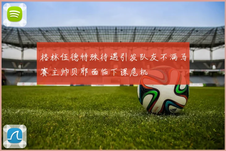 格林伍德特殊待遇引发队友不满马赛主帅贝耶面临下课危机