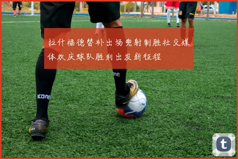 拉什福德替补出场兜射制胜社交媒体欢庆球队胜利出发新征程
