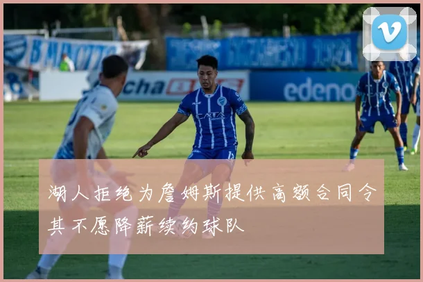 湖人拒绝为詹姆斯提供高额合同令其不愿降薪续约球队