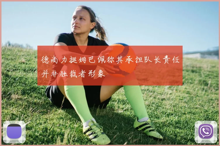 德尚力挺姆巴佩称其承担队长责任并非独裁者形象