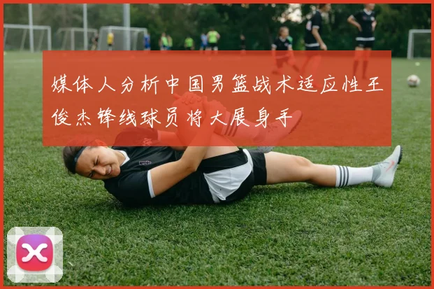 媒体人分析中国男篮战术适应性王俊杰锋线球员将大展身手