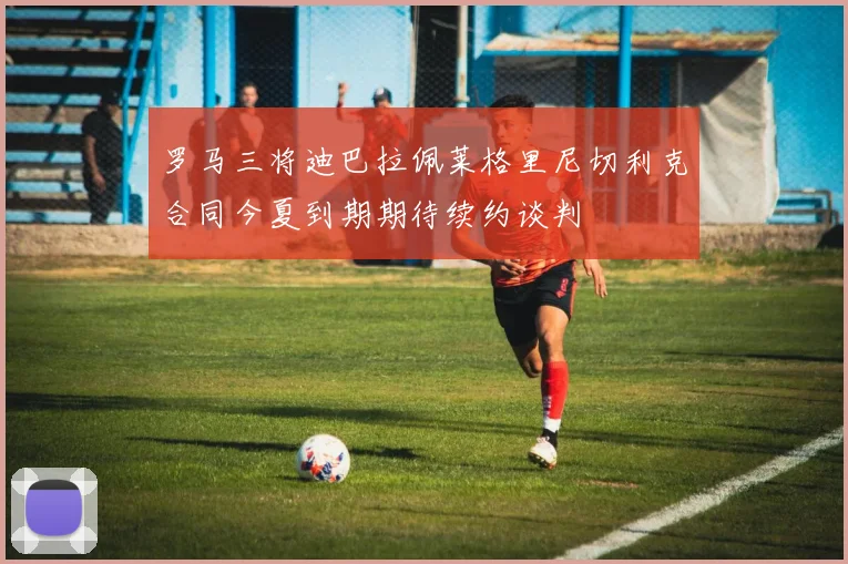 罗马三将迪巴拉佩莱格里尼切利克合同今夏到期期待续约谈判