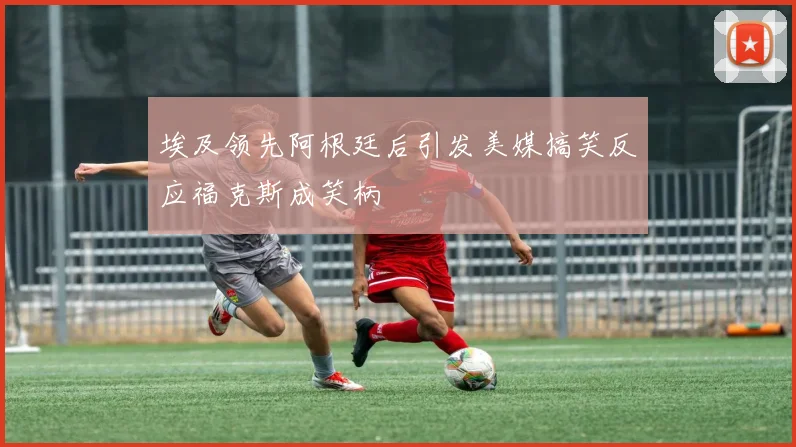 埃及领先阿根廷后引发美媒搞笑反应福克斯成笑柄
