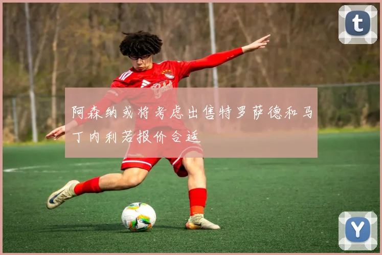 阿森纳或将考虑出售特罗萨德和马丁内利若报价合适