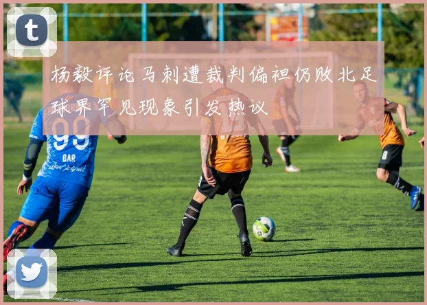 杨毅评论马刺遭裁判偏袒仍败北足球界罕见现象引发热议