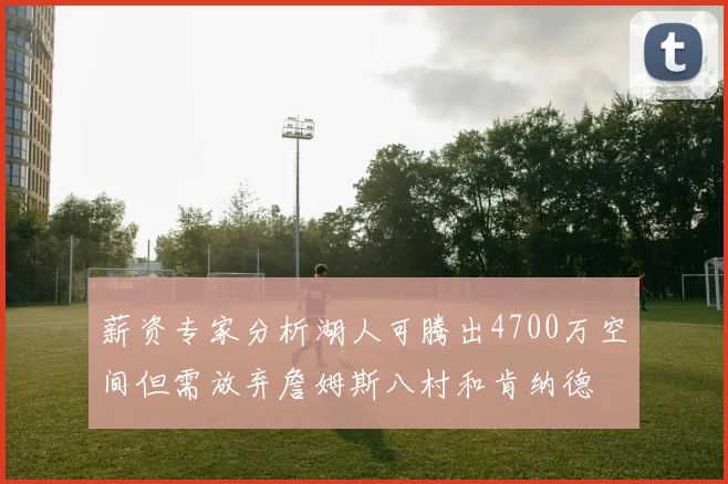 薪资专家分析湖人可腾出4700万空间但需放弃詹姆斯八村和肯纳德