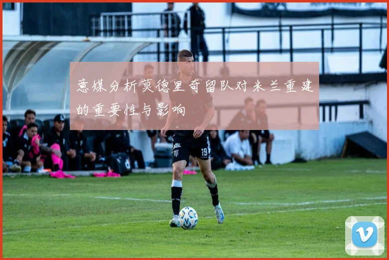 意媒分析莫德里奇留队对米兰重建的重要性与影响