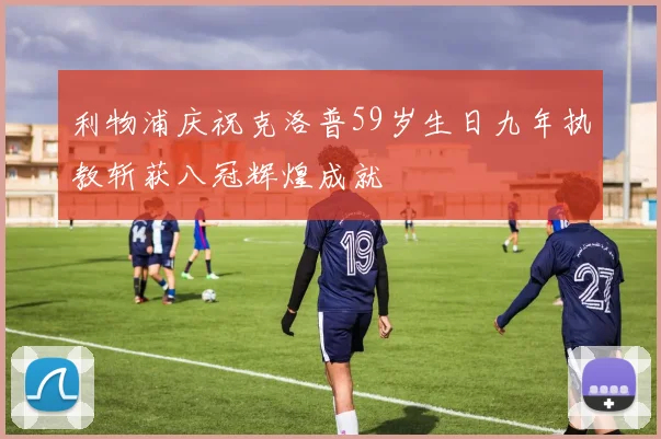 利物浦庆祝克洛普59岁生日九年执教斩获八冠辉煌成就