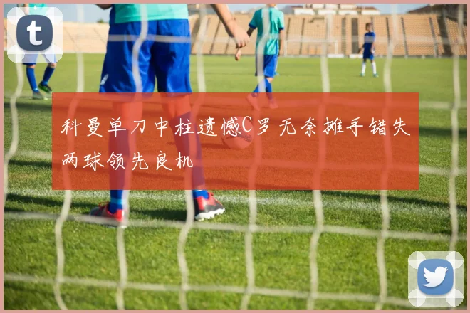 科曼单刀中柱遗憾C罗无奈摊手错失两球领先良机