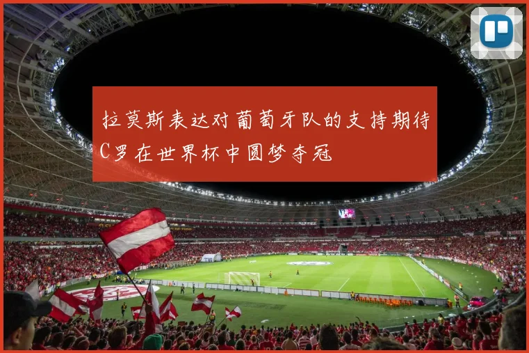 拉莫斯表达对葡萄牙队的支持期待C罗在世界杯中圆梦夺冠