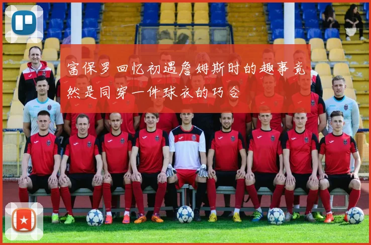 富保罗回忆初遇詹姆斯时的趣事竟然是同穿一件球衣的巧合