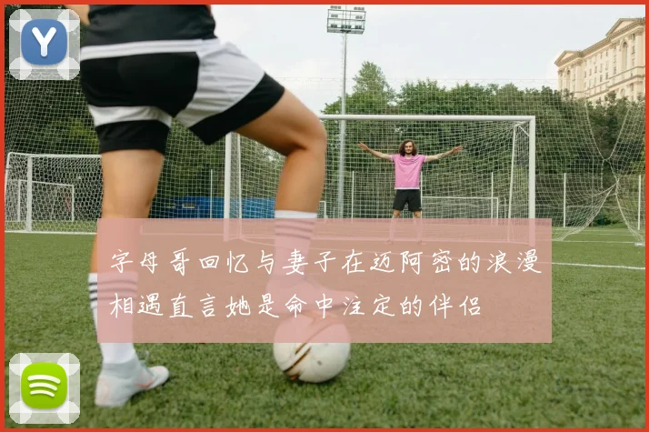 字母哥回忆与妻子在迈阿密的浪漫相遇直言她是命中注定的伴侣