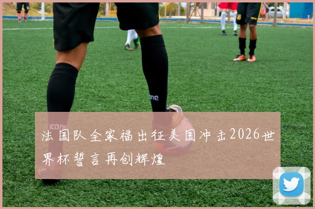 法国队全家福出征美国冲击2026世界杯誓言再创辉煌