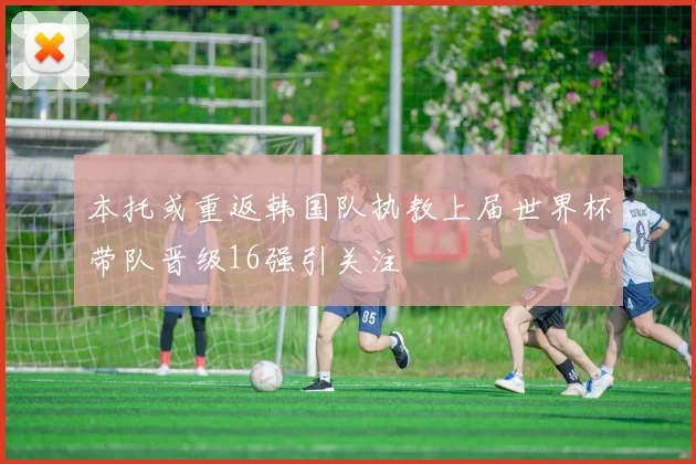 本托或重返韩国队执教上届世界杯带队晋级16强引关注