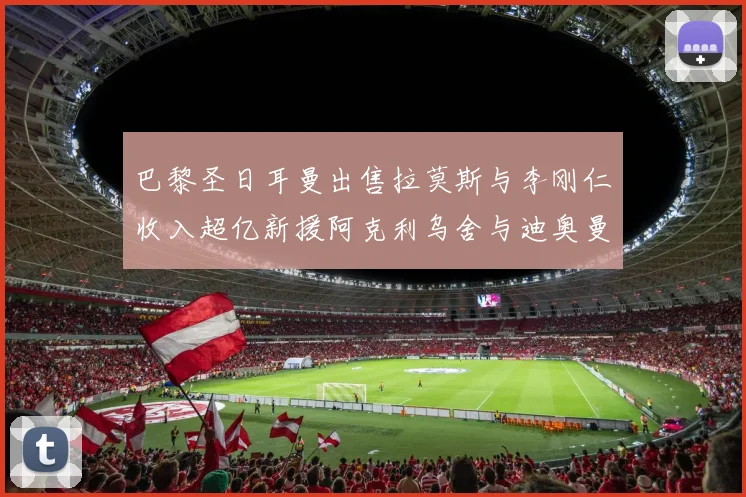 巴黎圣日耳曼出售拉莫斯与李刚仁收入超亿新援阿克利乌舍与迪奥曼德即将加盟
