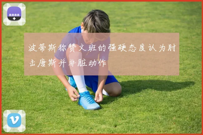 波蒂斯称赞文班的强硬态度认为肘击唐斯并非脏动作