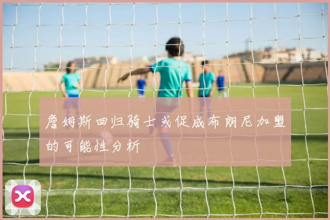 詹姆斯回归骑士或促成布朗尼加盟的可能性分析